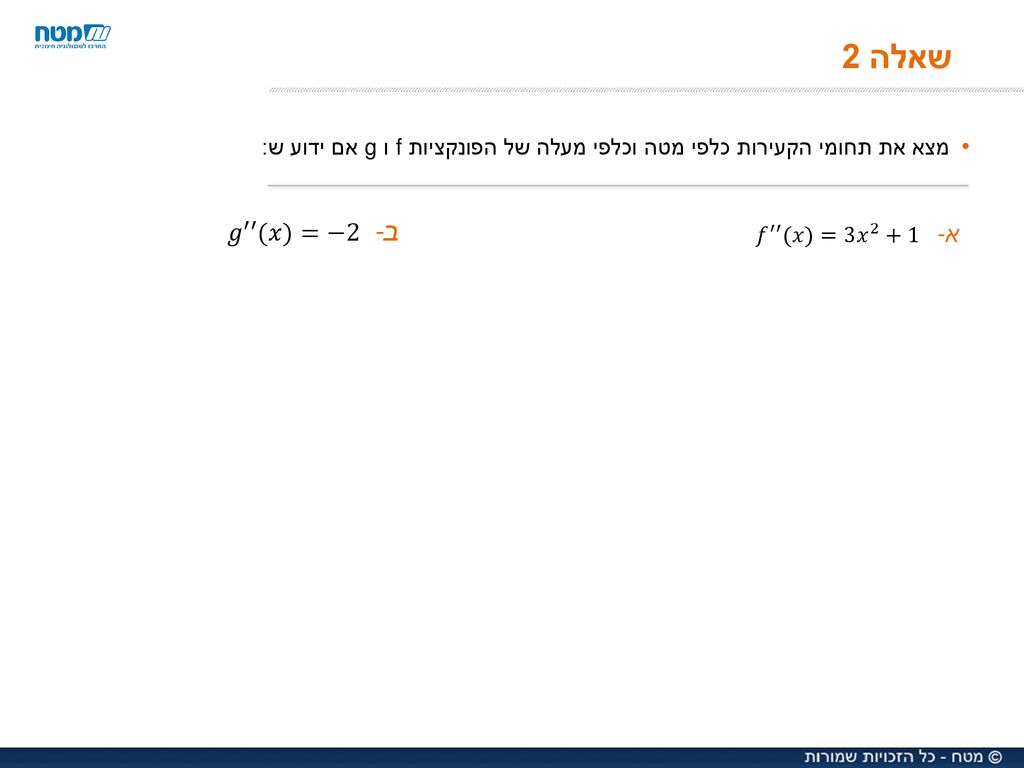 שאלה 2 מצא את תחומי הקעירות כלפי מטה וכלפי מעלה של הפונקציות f ו g אם ידוע ש: 𝑔 ′′ (𝑥)=−2. 𝑓 ′′ (𝑥)= 3𝑥