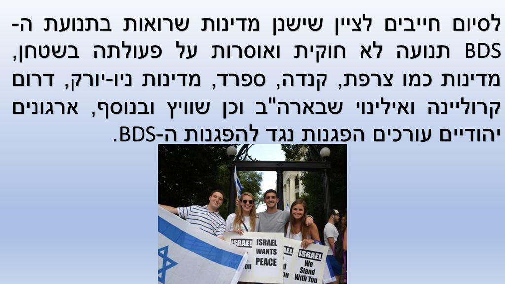לסיום חייבים לציין שישנן מדינות שרואות בתנועת ה-BDS תנועה לא חוקית ואוסרות על פעולתה בשטחן, מדינות כמו צרפת, קנדה, ספרד, מדינות ניו-יורק, דרום קרוליינה ואילינוי שבארה ב וכן שוויץ ובנוסף, ארגונים יהודיים עורכים הפגנות נגד להפגנות ה-BDS.